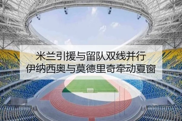 米兰引援与留队双线并行 伊纳西奥与莫德里奇牵动夏窗